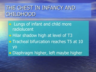 THE CHEST IN INFANCY AND CHILDHOOD Lungs of infant and child more radiolucent Hilar shadow high at level of T3 Tracheal bifurcation reaches T5 at 10 yo Diaphragm higher, left maybe higher 