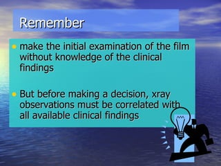 Remember make the initial examination of the film without knowledge of the clinical findings But before making a decision, xray observations must be correlated with  all available clinical findings 