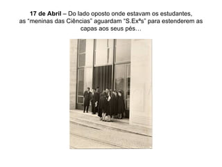 17 de Abril  – Do lado oposto onde estavam os estudantes, as “meninas das Ciências” aguardam “S.Exªs” para estenderem as capas aos seus pés… 