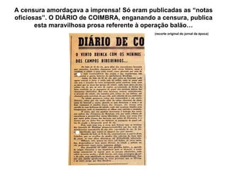 A censura amordaçava a imprensa! Só eram publicadas as “notas oficiosas”. O DIÁRIO de COIMBRA, enganando a censura, publica esta maravilhosa prosa referente à operação balão… (recorte original do jornal da época) 