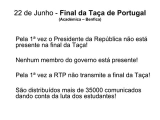 22 de Junho -  Final da Taça de Portugal (Académica – Benfica) Pela 1ª vez o Presidente da República não está presente na final da Taça! Nenhum membro do governo está presente! Pela 1ª vez a RTP não transmite a final da Taça! São distribuídos mais de 35000 comunicados dando conta da luta dos estudantes! 