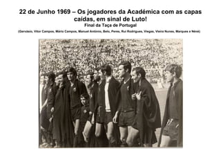 22 de Junho 1969 – Os jogadores da Académica com as capas caídas, em sinal de Luto! Final da Taça de Portugal (Gervásio, Vítor Campos, Mário Campos, Manuel António, Belo, Peres, Rui Rodrigues, Viegas, Vieira Nunes, Marques e Néné)   