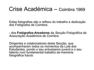 Crise Académica –  Coimbra 1969 Estas fotografias são o reflexo do trabalho e dedicação dos Fotógrafos de Coimbra: - dos  Fotógrafos-Amadores  da   Secção Fotográfica da Associação Académica de Coimbra. Dirigentes e colaboradores desta Secção, que acompanharam todos os momentos da Luta dos Estudantes, pondo o seu entusiasmo juvenil e o seu talento num fundamental trabalho de memória fotográfica futura: 