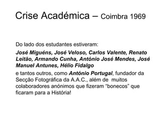 Crise Académica –  Coimbra 1969 Do lado dos estudantes estiveram: José Miguéns, José Veloso, Carlos Valente, Renato Leitão, Armando Cunha, António José Mendes, José Manuel Antunes, Hélio Fidalgo   e tantos outros, como  António Portugal , fundador da Secção Fotográfica da A.A.C., além de  muitos colaboradores anónimos que fizeram “bonecos” que ficaram para a História!  