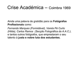 Crise Académica –  Coimbra 1969 Ainda uma palavra de gratidão para os  Fotógrafos   Profissionais  como: Fernando Marques (Formidável), Varela Pé Curto (Hilda), Carlos Ramos  (Secção Fotográfica da A.A.C.),  e tantos outros fotógrafos, que emprestaram o seu talento à  justa e nobre luta dos estudantes. 