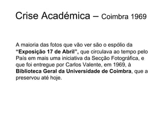 Crise Académica –  Coimbra 1969 A maioria das fotos que vão ver são o espólio da  “Exposição 17 de Abril”,  que circulava ao tempo pelo País em mais uma iniciativa da Secção Fotográfica, e que foi entregue por Carlos Valente, em 1969, à  Biblioteca Geral da Universidade de Coimbra , que a preservou até hoje. 