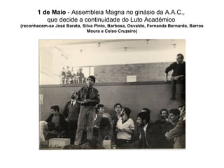 1 de Maio  - Assembleia Magna no ginásio da A.A.C.,  que decide a continuidade do Luto Académico  (reconhecem-se José Barata, Silva Pinto, Barbosa, Osvaldo, Fernanda Bernarda, Barros Moura e Celso Cruzeiro) 