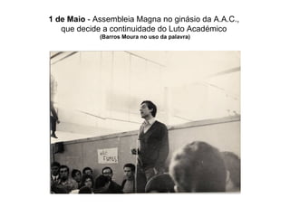 1 de Maio  - Assembleia Magna no ginásio da A.A.C.,  que decide a continuidade do Luto Académico  (Barros Moura no uso da palavra) 