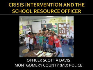 CRISIS INTERVENTION AND THE SCHOOL RESOURCE OFFICER OFFICER SCOTT A DAVIS  MONTGOMERY COUNTY (MD) POLICE 