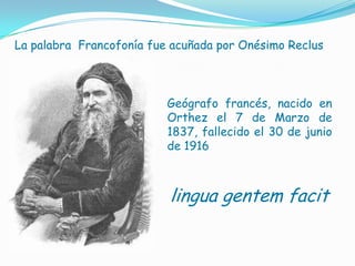  110 millones de "francisants" o personas que hablan francés con diferente grado de dominioLa palabra  Francofonía fue acuñada por Onésimo ReclusGeógrafofrancés, nacido en Orthez el 7 de Marzo de 1837, fallecido el 30 de junio de 1916lingua gentemfacit