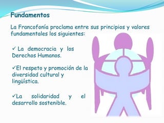 FundamentosLa Francofonía proclama entre sus principios y valores fundamentales los siguientes: La democracia y los Derechos Humanos.