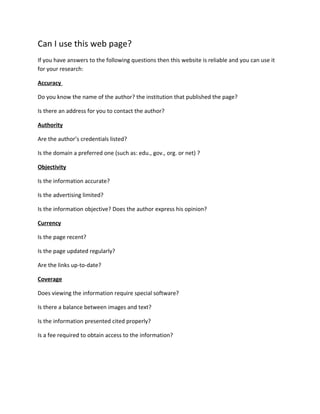 Can I use this web page?
If you have answers to the following questions then this website is reliable and you can use it
for your research:
Accuracy
Do you know the name of the author? the institution that published the page?
Is there an address for you to contact the author?
Authority
Are the author’s credentials listed?
Is the domain a preferred one (such as: edu., gov., org. or net) ?
Objectivity
Is the information accurate?
Is the advertising limited?
Is the information objective? Does the author express his opinion?
Currency
Is the page recent?
Is the page updated regularly?
Are the links up-to-date?
Coverage
Does viewing the information require special software?
Is there a balance between images and text?
Is the information presented cited properly?
Is a fee required to obtain access to the information?