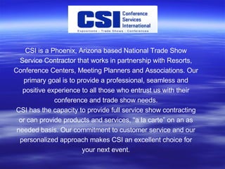 CSI is a Phoenix, Arizona based National Trade Show Service Contractor that works in partnership with Resorts, Conference Centers, Meeting Planners and Associations. Our primary goal is to provide a professional, seamless and positive experience to all those who entrust us with their conference and trade show needs. CSI has the capacity to provide full service show contracting or can provide products and services, “a la carte” on an as needed basis. Our commitment to customer service and our personalized approach makes CSI an excellent choice for your next event. 