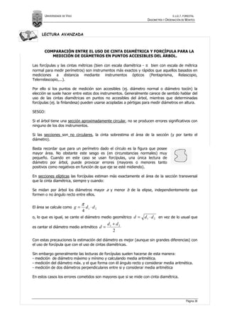 UNIVERSIDADE DE VIGO                                                                E.U.E.T. FORESTAL
                                                                         DASOMETRÍA Y ORDENACIÓN DE MONTES



     LECTURA AVANZADA



       COMPARACIÓN ENTRE EL USO DE CINTA DIAMÉTRICA Y FORCÍPULA PARA LA
          MEDICIÓN DE DIÁMETROS EN PUNTOS ACCESIBLES DEL ÁRBOL.

Las forcípulas y las cintas métricas (bien con escala diamétrica - π bien con escala de métrica
normal para medir perímetros) son instrumentos más exactos y rápidos que aquellos basados en
mediciones a distancia mediante instrumentos ópticos (Pentaprisma, Relascopio,
Telerrelascopio,...).

Por ello si los puntos de medición son accesibles (ej. diámetro normal o diámetro tocón) la
elección se suele hacer entre estos dos instrumentos. Generalmente carece de sentido hablar del
uso de las cintas diamétricas en puntos no accesibles del árbol, mientras que determinadas
forcípulas (ej. la finlandesa) pueden usarse acopladas a pértigas para medir diámetros en altura.

SESGO:

Si el árbol tiene una sección aproximadamente circular, no se producen errores significativos con
ninguno de los dos instrumentos.

Si las secciones son no circulares, la cinta sobrestima el área de la sección (y por tanto el
diámetro).

Basta recordar que para un perímetro dado el círculo es la figura que posee
mayor área. No obstante este sesgo es (en circunstancias normales) muy
pequeño. Cuando en este caso se usan forcípulas, una única lectura de
diámetro por árbol, puede provocar errores (mayores o menores tanto
positivos como negativos en función de que eje se esté midiendo).

En secciones elípticas las forcípulas estiman más exactamente el área de la sección transversal
que la cinta diamétrica, siempre y cuando:

Se midan por árbol los diámetros mayor a y menor b de la elipse, independientemente que
formen o no ángulo recto entre ellos.

                                   π
El área se calcule como       g=       d1 ⋅ d 2
                                   4
o, lo que es igual, se cante el diámetro medio geométrico         d = d1 ⋅ d 2 en vez de lo usual que
                                                       d1 + d 2
es cantar el diámetro medio aritmético            d=
                                                          2

Con estas precauciones la estimación del diámetro es mejor (aunque sin grandes diferencias) con
el uso de forcípula que con el uso de cintas diamétricas.

Sin embargo generalmente las lecturas de forcípulas suelen hacerse de esta manera:
- medición de diámetro máximo y mínimo y calculando media aritmética.
- medición del diámetro máx. y el que forma con él ángulo recto y considerar media aritmética.
- medición de dos diámetros perpendiculares entre si y considerar media aritmética

En estos casos los errores cometidos son mayores que si se mide con cinta diamétrica.




                                                                                                     Página 36
 