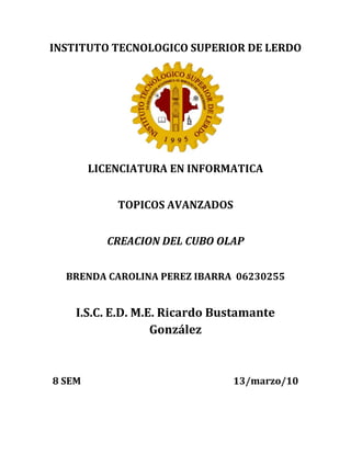 INSTITUTO TECNOLOGICO SUPERIOR DE LERDO<br />LICENCIATURA EN INFORMATICA<br />TOPICOS AVANZADOS<br />CREACION DEL CUBO OLAP<br />BRENDA CAROLINA PEREZ IBARRA  06230255<br />I.S.C. E.D. M.E. Ricardo Bustamante González<br />8 SEM                                                                   13/marzo/10<br />INTRODUCCION<br />Dentro de la programación de las bases de datos con programas como SQL Server 2005 podemos aparte de crear tablas y realizar consultas, encontrar la opción para crear CUBOS OLAP esto  nos puede ser de gran ayuda para cuando queremos buscar una información que este relacionada en varias tablas por separado. <br />De igual manera podemos crear estos CUBOS con el apoyo del asistente tanto para la conexión de los datos, como para las vistas de las tablas y la creacion del cubo finalmente. <br />La siguiente informacion es sumamente importante ya que con ella puedes realizar tu propio cubo, tienes dos opciones con respecto a la base de datos:<br />,[object Object]