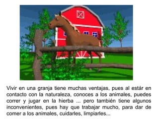 Vivir en una granja tiene muchas ventajas, pues al estár en contacto con la naturaleza, conoces a los animales, puedes correr y jugar en la hierba ... pero también tiene algunos inconvenientes, pues hay que trabajar mucho, para dar de comer a los animales, cuidarles, limpiarles...