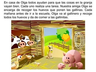 En casa de Olga todos ayudan para que las cosas en la granja vayan bien. Cada uno realiza una tarea. Nuestra amiga Olga se encarga de recoger los huevos que ponen las gallinas. Cada mañana antes de ir a la escuela, Olga va al gallinero y recoge todos los huevos y da de comer a las gallinitas.
