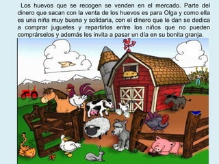 Los huevos que se recogen se venden en el mercado. Parte del dinero que sacan con la venta de los huevos es para Olga y como ella es una niña muy buena y solidaria, con el dinero que le dan se dedica a comprar juguetes y repartirlos entre los niños que no pueden comprárselos y además les invita a pasar un día en su bonita granja.