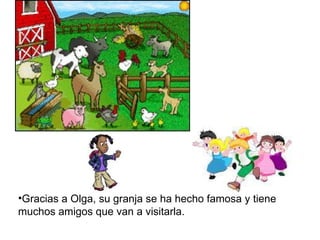 Gracias a Olga, su granja se ha hecho famosa y tiene muchos amigos que van a visitarla.