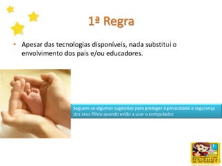 A InternetA Internet entrou nas nossas vidas e veio para ficar, passando a fazer parte delas. A Internet é um lugar fantástico onde se pode falar com pessoas de todo o mundo e fazer novos amigos, aprender coisas sobre determinados assuntos e passar momentos divertidos. Mas, para beneficiarmos das vantagens é fundamental que a utilizemos em segurançaMas tal como acontece com outras coisas nas nossas vidas, a Internet  comporta alguns riscos com os quais temos de aprender a lidar para podermos preparar os nossos filhos para mais esta nova realidade.