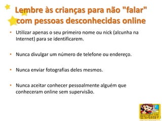 Lembre às crianças para não "falar" com pessoas desconhecidas onlineOs programas de chat em tempo real e de mensagens instantâneas podem oferecer às crianças uma forma excelente de falar sobre os seus interesses e estabelecer amizades. Todavia, o anonimato na Internet também pode expor as crianças ao risco de serem vítimas de impostores e predadores. Para ajudar a minimizar a vulnerabilidade dos seus filhos, ensine-os a tomar precauções, tais como: