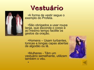 Vestuário A forma de vestir segue o exemplo do Profeta. São obrigados a usar roupa larga, que esconda o corpo e ao mesmo tempo facilite os gestos da oração. Homens – Usam turbantes, túnicas e longas capas abertas de algodão ou lã. Mulheres - Têm um vestuário semelhante, utilizam também o véu. 