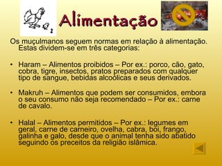 Alimentação Os muçulmanos seguem normas em relação à alimentação. Estas dividem-se em três categorias: Haram – Alimentos proibidos – Por ex.: porco, cão, gato, cobra, tigre, insectos, pratos preparados com qualquer tipo de sangue, bebidas alcoólicas e seus derivados.  Makruh – Alimentos que podem ser consumidos, embora o seu consumo não seja recomendado – Por ex.: carne de cavalo. Halal – Alimentos permitidos – Por ex.: legumes em geral, carne de carneiro, ovelha, cabra, boi, frango, galinha e galo, desde que o animal tenha sido abatido seguindo os preceitos da religião islâmica. 