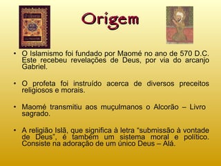 Origem O Islamismo foi fundado por Maomé no ano de 570 D.C. Este recebeu revelações de Deus, por via do arcanjo Gabriel. O profeta foi instruído acerca de diversos preceitos religiosos e morais. Maomé transmitiu aos muçulmanos o Alcorão – Livro  sagrado. A religião Islã, que significa à letra “submissão à vontade de Deus”, é também um sistema moral e político. Consiste na adoração de um único Deus – Alá. 