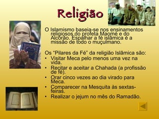 Religião O Islamismo baseia-se nos ensinamentos religiosos do profeta Maomé e do Alcorão. Espalhar a fé islâmica é a missão de todo o muçulmano. Os “Pilares da Fé” da religião Islâmica são: Visitar Meca pelo menos uma vez na vida. Recitar e aceitar a Chahada (a profissão de fé). Orar cinco vezes ao dia virado para Meca. Comparecer na Mesquita às sextas-feiras. Realizar o jejum no mês do Ramadão. 