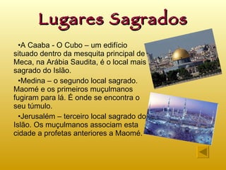 Lugares Sagrados A Caaba - O Cubo – um edifício situado dentro da mesquita principal de Meca, na Arábia Saudita, é o local mais sagrado do Islão. Medina – o segundo local sagrado. Maomé e os primeiros muçulmanos fugiram para lá. É onde se encontra o seu túmulo. Jerusalém – terceiro local sagrado do Islão. Os muçulmanos associam esta cidade a profetas anteriores a Maomé. 