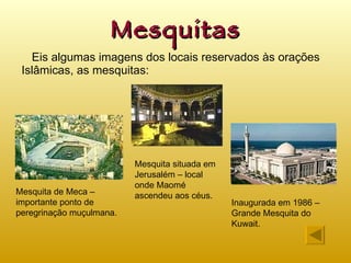 Mesquitas Eis algumas imagens dos locais reservados às orações Islâmicas, as mesquitas: Mesquita de Meca – importante ponto de peregrinação muçulmana. Inaugurada em 1986 – Grande Mesquita do Kuwait. Mesquita situada em Jerusalém – local  onde Maomé ascendeu aos céus. 