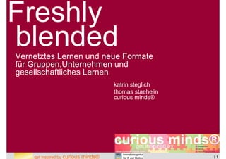 Freshly
blended
Vernetztes Lernen und neue Formate
für Gruppen,Unternehmen und
gesellschaftliches Lernen
                                       katrin steglich
                                       thomas staehelin
                                       curious minds®




    get inspired by   curious minds®                      | 1
 