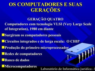 GERAÇÃO QUATRO  Computadores com tecnologia VLSI (Very Large Scale of Integration), 1980 em diante Surgiram os computadores pessoais Circuitos integrados e de larga escala:  O CHIP Produção do primeiro microprocessador Redes de computadores Banco de dados Microcomputadores OS COMPUTADORES E SUAS GERAÇÕES 