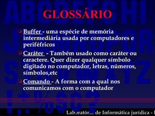 GLOSSÁRIO Buffer  - uma espécie de memória intermediária usada por computadores e periféfricos Caráter  - Também usado como caráter ou caractere. Quer dizer qualquer símbolo digitado no computador, letras, números, símbolos,etc Comando  - A forma com a qual nos comunicamos com o computador 