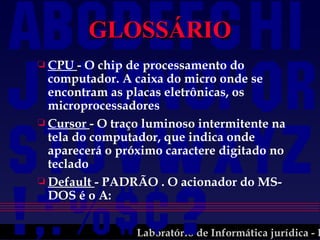 GLOSSÁRIO CPU  - O chip de processamento do computador. A caixa do micro onde se encontram as placas eletrônicas, os microprocessadores Cursor  - O traço luminoso intermitente na tela do computador, que indica onde aparecerá o próximo caractere digitado no teclado Default  - PADRÃO . O acionador do MS-DOS é o A:  