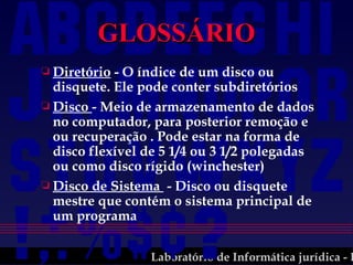 GLOSSÁRIO Diretório  - O índice de um disco ou disquete. Ele pode conter subdiretórios Disco  - Meio de armazenamento de dados no computador, para posterior remoção e ou recuperação . Pode estar na forma de disco flexível de 5 1/4 ou 3 1/2 polegadas ou como disco rígido (winchester) Disco de Sistema  - Disco ou disquete mestre que contém o sistema principal de um programa 