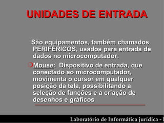 UNIDADES DE ENTRADA São equipamentos, também chamados PERIFÉRICOS, usados para entrada de dados no microcomputador: Mouse :  Dispositivo de entrada, que conectado ao microcomputador, movimenta o cursor em qualquer posição da tela, possibilitando a seleção de funções e a criação de desenhos e gráficos 