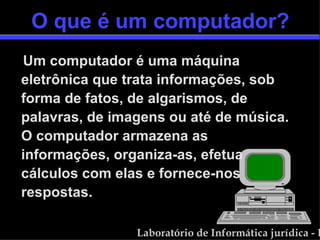 O que é um computador? Um computador é uma máquina eletrônica que trata informações, sob forma de fatos, de algarismos, de palavras, de imagens ou até de música. O computador armazena as informações, organiza-as, efetua cálculos com elas e fornece-nos respostas. 