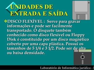 UNIDADES DE ENTRADA E SAÍDA DISCO FLEXÍVEL :  Serve para gravar informações e pode ser facilmente transportado. O disquete também conhecido como disco flexível ou Floppy Disk é constituído por um disco magnético coberto por uma capa plástica. Possui os tamanhos de 5 1/4 e 3 1/2. Pode ser de alta ou baixa densidade. 