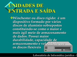 UNIDADES DE ENTRADA E SAÍDA Winchester ou disco rígido:  é um dispositivo formado por vários discos de alumínio sobrepostos constituindo-se como o maior e mais ágil meio de armazenamento de dados. Possui maior durabilidade, capacidade de armazenamento e velocidade que os discos flexíveis 