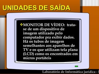 UNIDADES DE SAÍDA MONITOR DE VÍDEO:  trata-se de um dispositivo de imagem utilizado pelo computador pra exibir dados. Há os tubos de imagem semelhantes aos aparelhos de TV e os que utilizam tela plana (LCD) como os encontrados em micros portáteis 