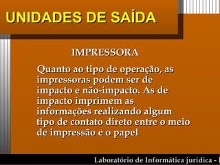 UNIDADES DE SAÍDA IMPRESSORA Quanto ao tipo de operação, as impressoras podem ser de impacto e não-impacto. As de impacto imprimem as informações realizando algum tipo de contato direto entre o meio de impressão e o papel 