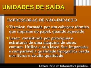 UNIDADES DE SAÍDA IMPRESSORAS DE NÃO-IMPACTO Térmica:  formada por um cabeçote térmico que imprime no papel, quando aquecido Laser:  constituída por princípios e estruturas de uma máquina de xerox comum. Utiliza o raio laser. Sua impressão é comparável à qualidade tipográfica usada nos livros e de alta qualidade  
