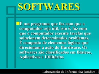 SOFTWARES É um programa que faz com que o computador seja útil, isto é, faz com que o computador execute tarefas que solucionem determinados problemas. É composto de elementos lógicos que direcionam a ação do Hardware. Os softwares são classificados em Básicos, Aplicativos e Utilitários 