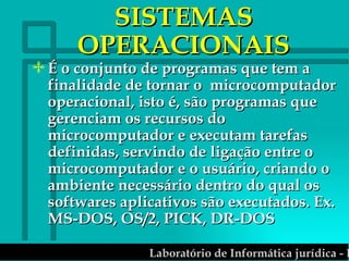 SISTEMAS OPERACIONAIS É o conjunto de programas que tem a finalidade de tornar o  microcomputador operacional, isto é, são programas que gerenciam os recursos do microcomputador e executam tarefas definidas, servindo de ligação entre o microcomputador e o usuário, criando o  ambiente necessário dentro do qual os softwares aplicativos são executados. Ex. MS-DOS, OS/2, PICK, DR-DOS 