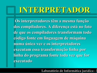 INTERPRETADOR Os interpretadores têm a mesma função dos compiladores. A diferença está no fato de que os compiladores transformam todo código fonte em linguagem de máquina numa única vez e os interpretadores executam essa transformação linha por linha do programa fonte toda vez que for executado 
