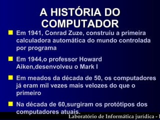 Em 1941, Conrad Zuze, construiu a primeira calculadora automática do mundo controlada por programa  Em 1944,o professor Howard Aiken,desenvolveu o Mark I Em meados da década de 50, os computadores já eram mil vezes mais velozes do que o primeiro Na década de 60,surgiram os protótipos dos computadores atuais. A HISTÓRIA DO COMPUTADOR 