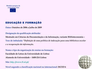 EDUCAÇÃO E FORMAÇÃO Datas:  Outubro de 2006 a Julho de 2009 Designação da qualificação atribuída: Mestrado em Ciências da Documentação e da Informação, variante Biblioteconomia –  Tese de intitulada:  “ Definição de uma política de indexação para uma biblioteca escolar e a recuperação da informação. Nome e tipo da organização de ensino ou formação: Faculdade de Letras da Universidade de Lisboa Alameda da Universidade – 1600-214 Lisboa Site:   http ://www.fl.ul.pt/ Nível segundo a classificação nacional ou internacional:  ISCED 6 Modelo europeu de  curriculum vitae 