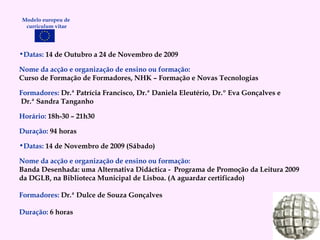 Datas:  14 de Outubro a 24 de Novembro de 2009 Nome da acção e organização de ensino ou formação: Curso de Formação de Formadores, NHK – Formação e Novas Tecnologias Formadores:   Dr.ª Patrícia Francisco, Dr.ª Daniela Eleutério, Dr.º Eva Gonçalves e Dr.ª Sandra Tanganho Horário:   18h-30 – 21h30 Duração:   94 horas Datas:  14 de Novembro de 2009 (Sábado) Nome da acção e organização de ensino ou formação: Banda Desenhada: uma Alternativa Didáctica -  Programa de Promoção da Leitura 2009 da DGLB, na Biblioteca Municipal de Lisboa. (A aguardar certificado) Formadores:   Dr.ª Dulce de Souza Gonçalves Duração:   6 horas Modelo europeu de  curriculum vitae 