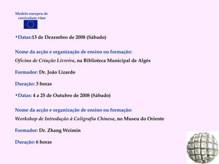 Datas: 13 de Dezembro de 2008 (Sábado) Nome da acção e organização de ensino ou formação: Oficina de Criação Livreira , na Biblioteca Municipal de Algés Formador:   Dr. João Lizardo Duração:   3 horas Datas:  4 a 25 de Outubro de 2008 (Sábado) Nome da acção e organização de ensino ou formação: Workshop de Introdução à Caligrafia Chinesa , no Museu do Oriente Formador:   Dr. Zhang Weimin Duração:   6 horas Modelo europeu de  curriculum vitae 